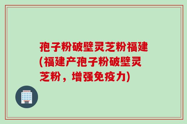 孢子粉破壁灵芝粉福建(福建产孢子粉破壁灵芝粉，增强免疫力)