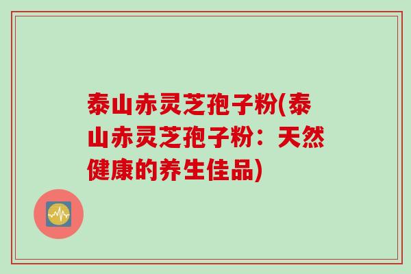 泰山赤灵芝孢子粉(泰山赤灵芝孢子粉：天然健康的养生佳品)