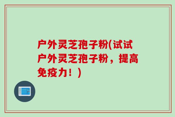 户外灵芝孢子粉(试试户外灵芝孢子粉，提高免疫力！)