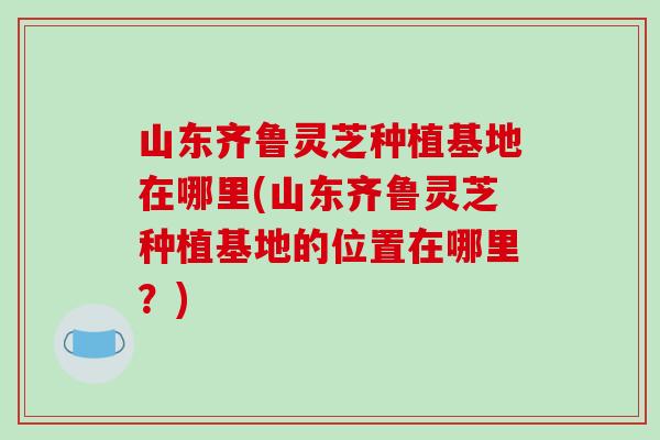山东齐鲁灵芝种植基地在哪里(山东齐鲁灵芝种植基地的位置在哪里?) 山东齐鲁灵芝种植基地在哪里(山东齐鲁灵芝种植基地的位置在哪里?)