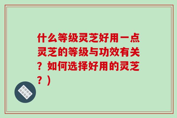 什么等级灵芝好用一点灵芝的等级与功效有关？如何选择好用的灵芝？)