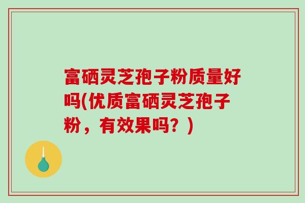 富硒灵芝孢子粉质量好吗(优质富硒灵芝孢子粉，有效果吗？)