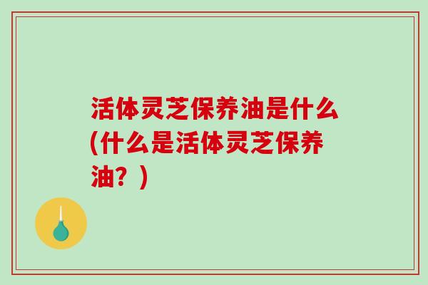 活体灵芝保养油是什么(什么是活体灵芝保养油？)