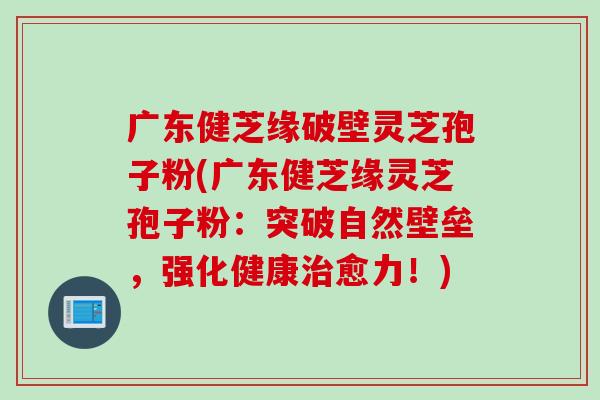 广东健芝缘破壁灵芝孢子粉(广东健芝缘灵芝孢子粉：突破自然壁垒，强化健康治愈力！)