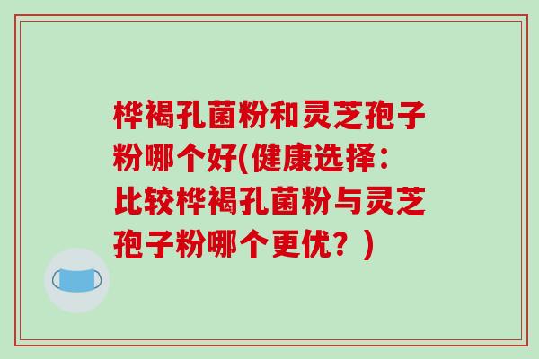 桦褐孔菌粉和灵芝孢子粉哪个好(健康选择：比较桦褐孔菌粉与灵芝孢子粉哪个更优？)
