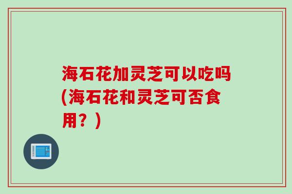 海石花加灵芝可以吃吗(海石花和灵芝可否食用？)
