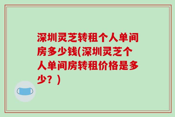 深圳灵芝转租个人单间房多少钱(深圳灵芝个人单间房转租价格是多少？)