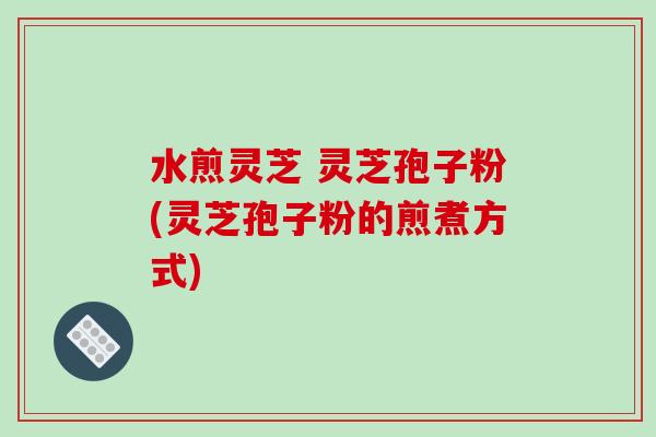 水煎灵芝 灵芝孢子粉(灵芝孢子粉的煎煮方式) 水煎灵芝 灵芝孢子粉(灵芝孢子粉的煎煮方式)