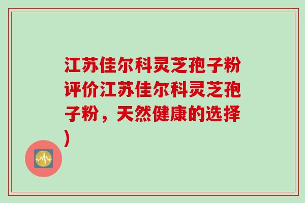 江苏佳尔科灵芝孢子粉评价江苏佳尔科灵芝孢子粉，天然健康的选择)