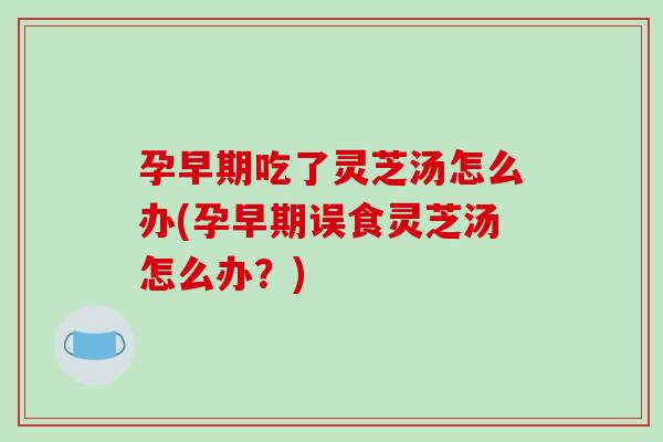 孕早期吃了灵芝汤怎么办(孕早期误食灵芝汤怎么办？)