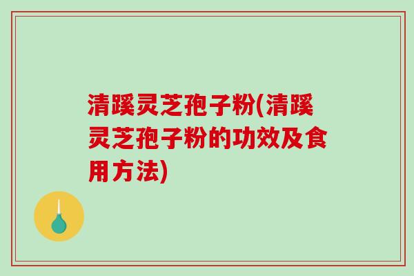 清蹊灵芝孢子粉(清蹊灵芝孢子粉的功效及食用方法)