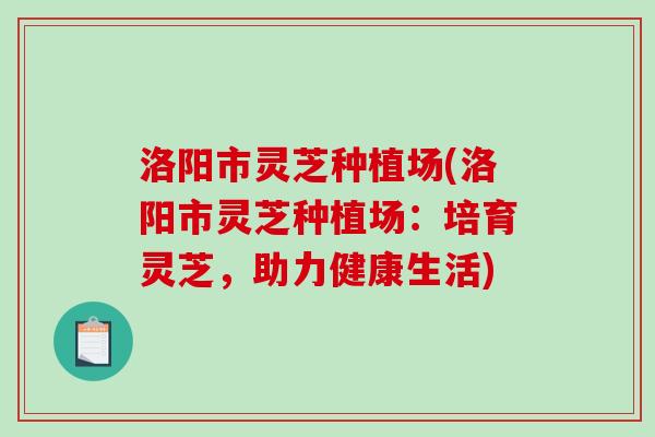 洛阳市灵芝种植场(洛阳市灵芝种植场：培育灵芝，助力健康生活)