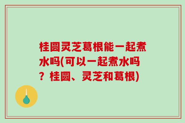 桂圆灵芝葛根能一起煮水吗(可以一起煮水吗？桂圆、灵芝和葛根)