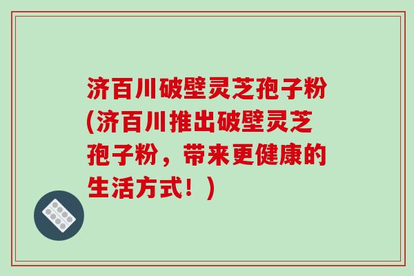 济百川破壁灵芝孢子粉(济百川推出破壁灵芝孢子粉，带来更健康的生活方式！)