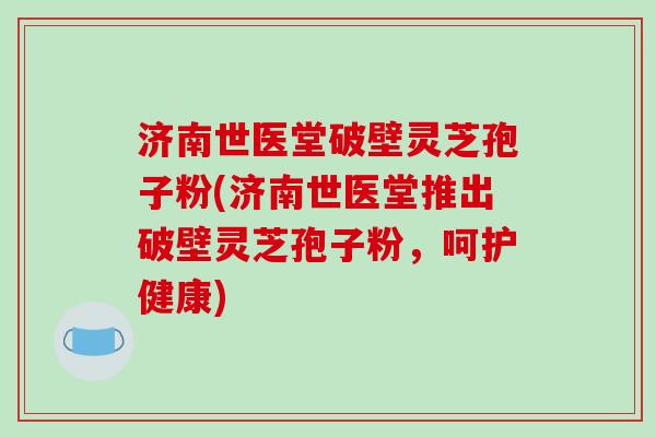 济南世医堂破壁灵芝孢子粉(济南世医堂推出破壁灵芝孢子粉，呵护健康)