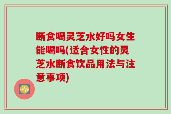 断食喝灵芝水好吗女生能喝吗(适合女性的灵芝水断食饮品用法与注意事项)