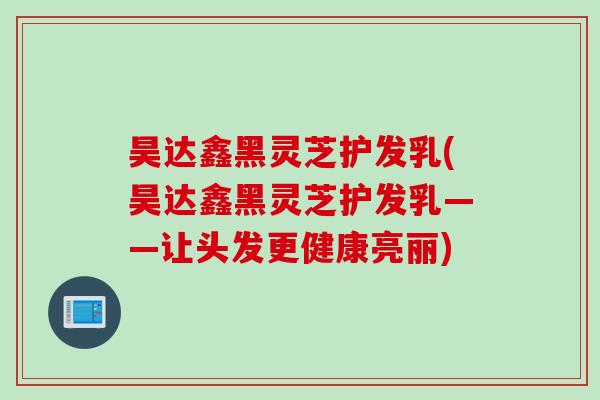 昊达鑫黑灵芝护发乳(昊达鑫黑灵芝护发乳——让头发更健康亮丽)