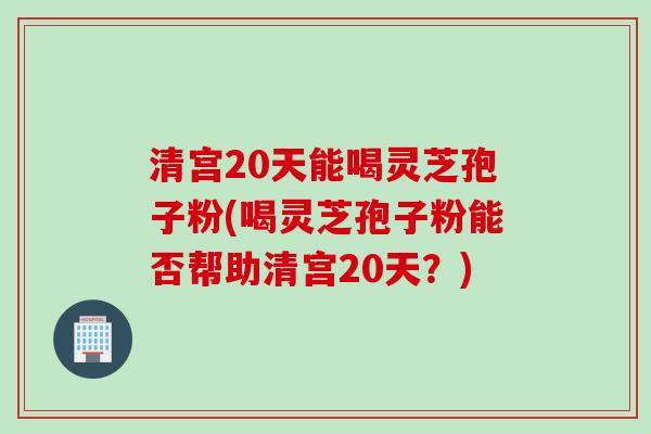 清宫20天能喝灵芝孢子粉(喝灵芝孢子粉能否帮助清宫20天？)