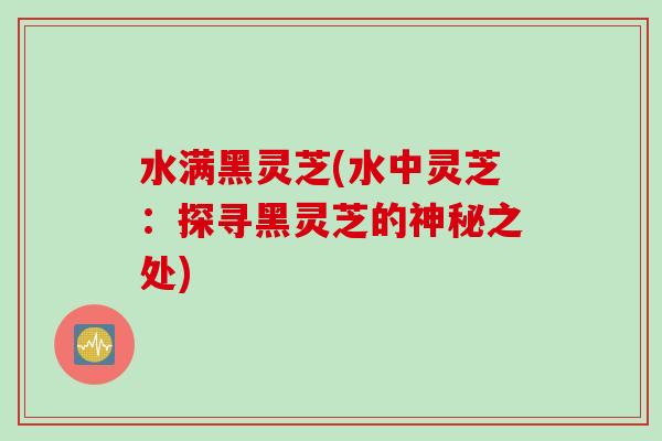 水满黑灵芝(水中灵芝：探寻黑灵芝的神秘之处)