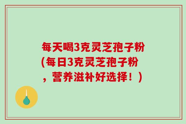 每天喝3克灵芝孢子粉(每日3克灵芝孢子粉，营养滋补好选择！)