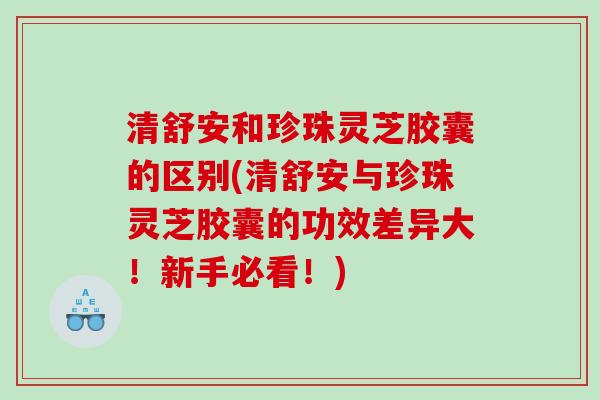 清舒安和珍珠灵芝胶囊的区别(清舒安与珍珠灵芝胶囊的功效差异大！新手必看！)