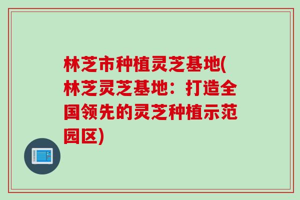 林芝市种植灵芝基地(林芝灵芝基地:打造全国领先的灵芝种植示范园区) 林芝市种植灵芝基地(林芝灵芝基地:打造全国领先的灵芝种植示范园区)