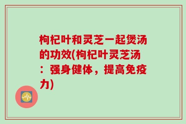 枸杞叶和灵芝一起煲汤的功效(枸杞叶灵芝汤：强身健体，提高免疫力)