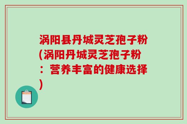 涡阳县丹城灵芝孢子粉(涡阳丹城灵芝孢子粉：营养丰富的健康选择)