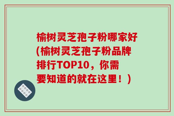 榆树灵芝孢子粉哪家好(榆树灵芝孢子粉品牌排行TOP10,你需要知道的就在这里!) 榆树灵芝孢子粉哪家好(榆树灵芝孢子粉品牌排行TOP10,你需要知道的就在这里!)