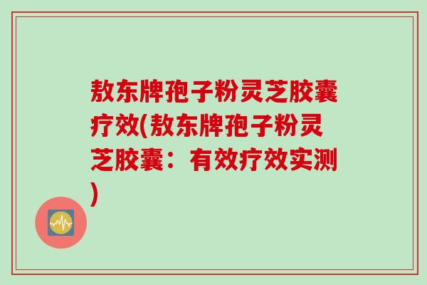 敖东牌孢子粉灵芝胶囊疗效(敖东牌孢子粉灵芝胶囊：有效疗效实测)