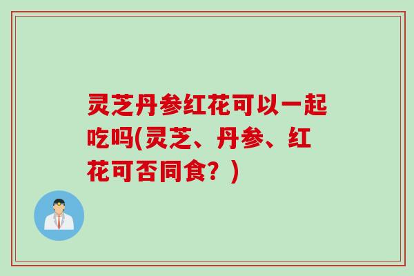 灵芝丹参红花可以一起吃吗(灵芝、丹参、红花可否同食？)
