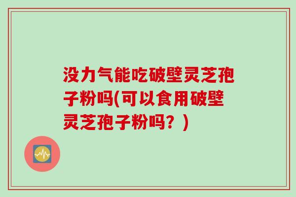 没力气能吃破壁灵芝孢子粉吗(可以食用破壁灵芝孢子粉吗？)