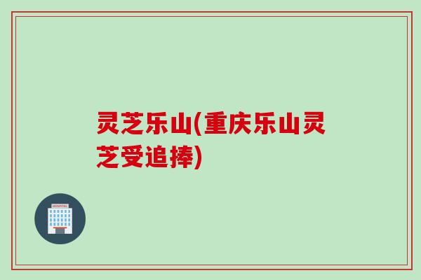 灵芝乐山(重庆乐山灵芝受追捧)