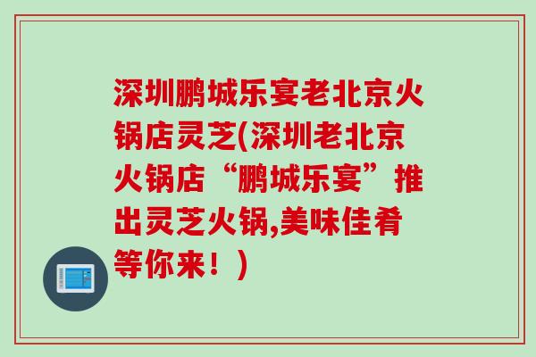 深圳鹏城乐宴老北京火锅店灵芝(深圳老北京火锅店“鹏城乐宴”推出灵芝火锅,美味佳肴等你来！)
