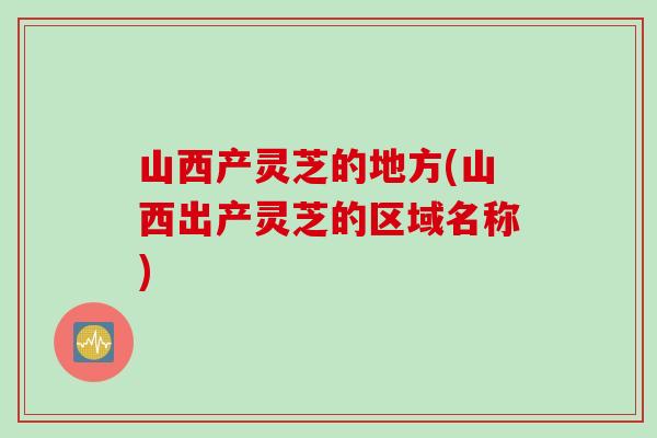 山西产灵芝的地方(山西出产灵芝的区域名称)