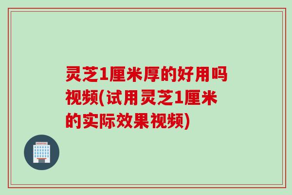 灵芝1厘米厚的好用吗视频(试用灵芝1厘米的实际效果视频)