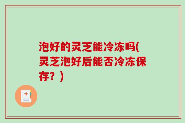泡好的灵芝能冷冻吗(灵芝泡好后能否冷冻保存？)