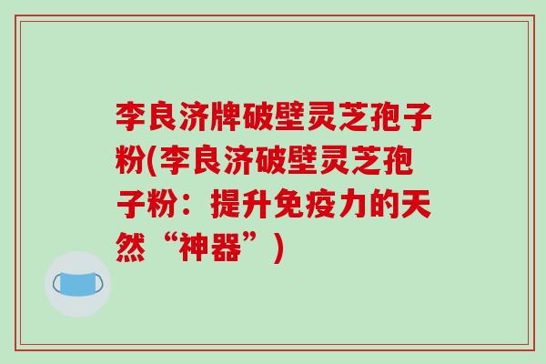李良济牌破壁灵芝孢子粉(李良济破壁灵芝孢子粉：提升免疫力的天然“神器”)