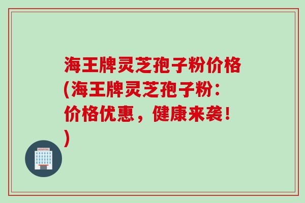 海王牌灵芝孢子粉价格(海王牌灵芝孢子粉：价格优惠，健康来袭！)