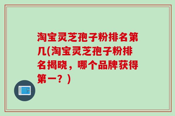 淘宝灵芝孢子粉排名第几(淘宝灵芝孢子粉排名揭晓，哪个品牌获得第一？)