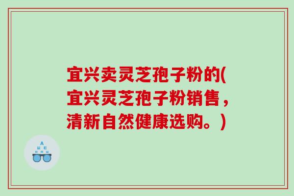 宜兴卖灵芝孢子粉的(宜兴灵芝孢子粉销售，清新自然健康选购。)