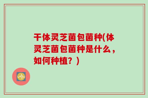 干体灵芝菌包菌种(体灵芝菌包菌种是什么，如何种植？)