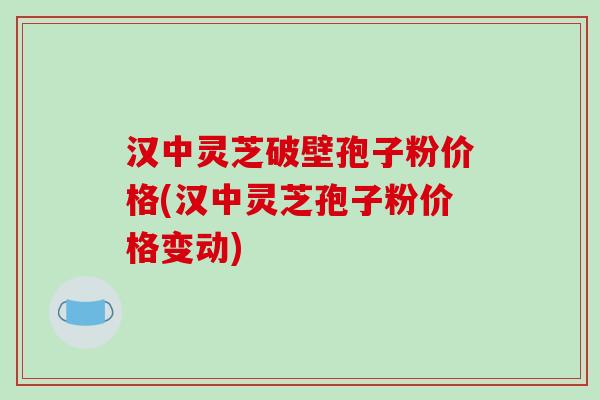 汉中灵芝破壁孢子粉价格(汉中灵芝孢子粉价格变动)