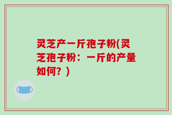 灵芝产一斤孢子粉(灵芝孢子粉：一斤的产量如何？)
