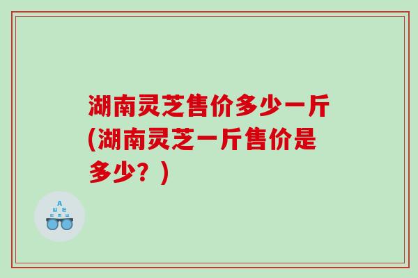 湖南灵芝售价多少一斤(湖南灵芝一斤售价是多少？)