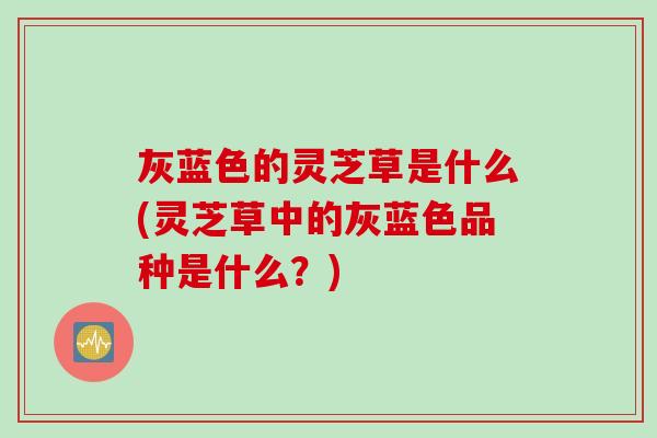 灰蓝色的灵芝草是什么(灵芝草中的灰蓝色品种是什么？)