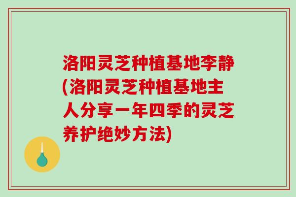 洛阳灵芝种植基地李静(洛阳灵芝种植基地主人分享一年四季的灵芝养护绝妙方法)