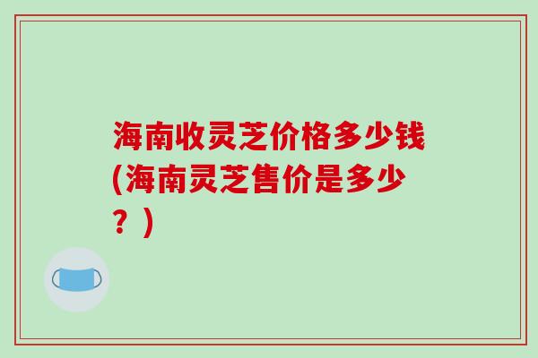 海南收灵芝价格多少钱(海南灵芝售价是多少？)