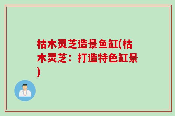 枯木灵芝造景鱼缸(枯木灵芝：打造特色缸景)