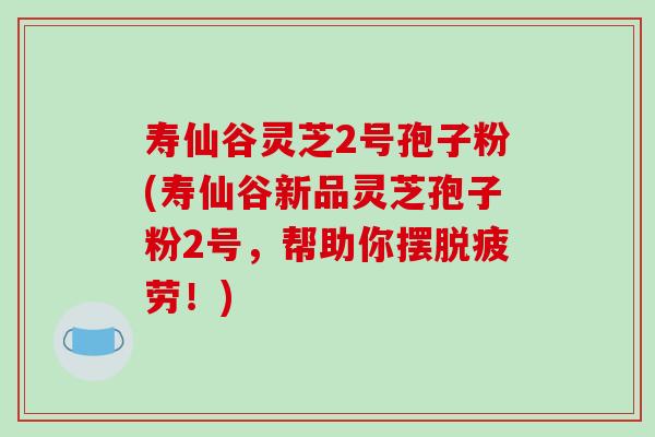 寿仙谷灵芝2号孢子粉(寿仙谷新品灵芝孢子粉2号，帮助你摆脱疲劳！)
